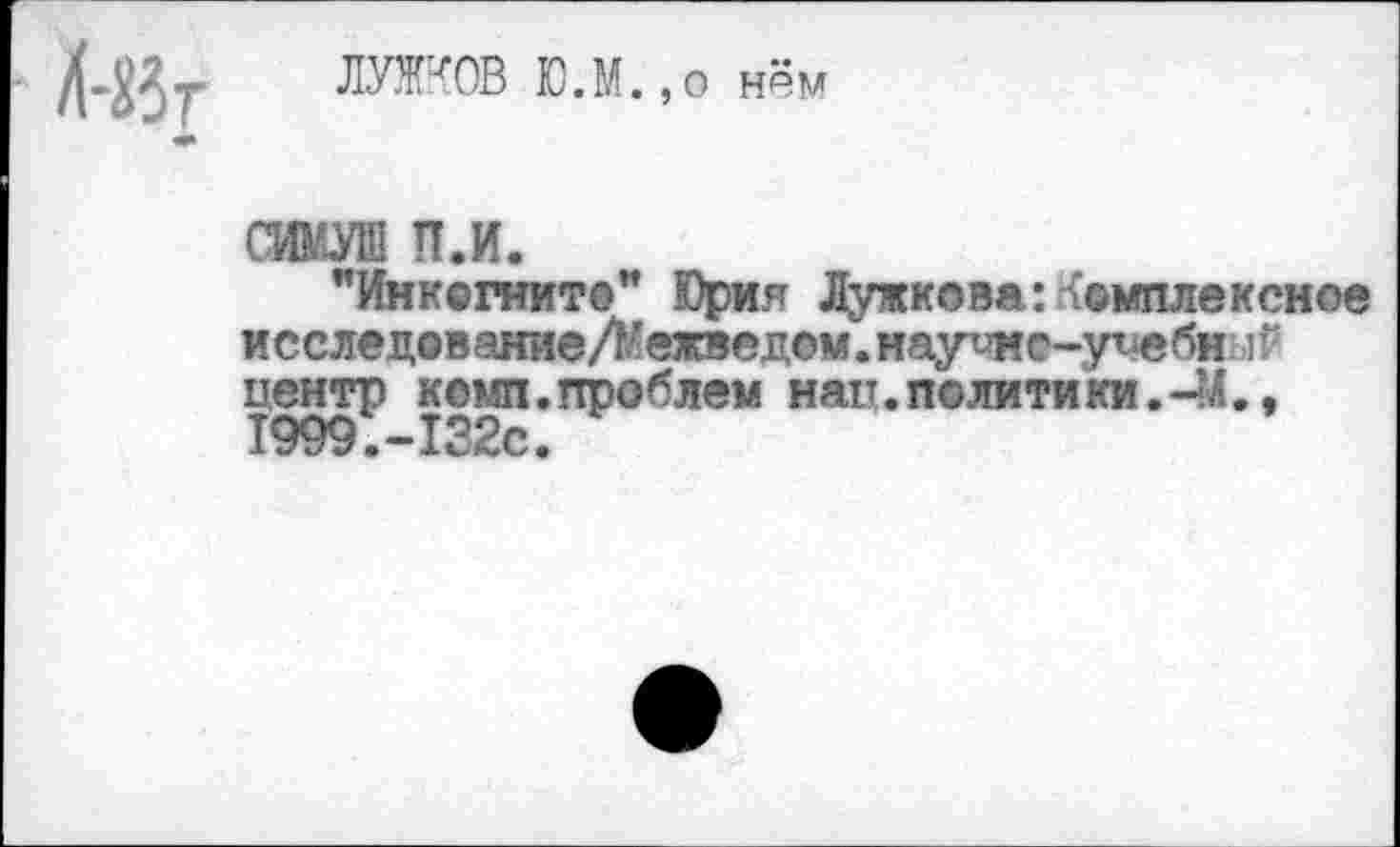 ﻿ЙЗг
ЛУЖКОВ Ю.М.,о нём
СИМУШ п.и.
"Инкогнито" Юрия Лужкова:Комплексное исследованиеЛежведем. науимо-уиебн центр комп.проблем нап. политики.-44., 1999.-132с.